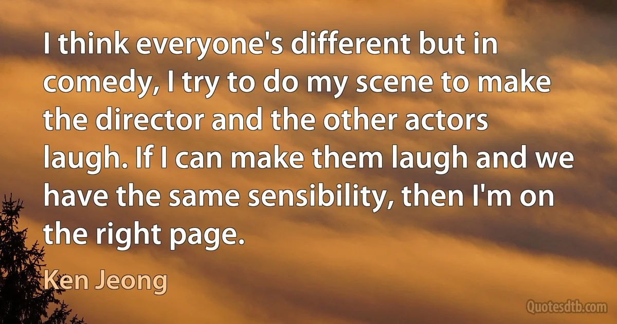 I think everyone's different but in comedy, I try to do my scene to make the director and the other actors laugh. If I can make them laugh and we have the same sensibility, then I'm on the right page. (Ken Jeong)