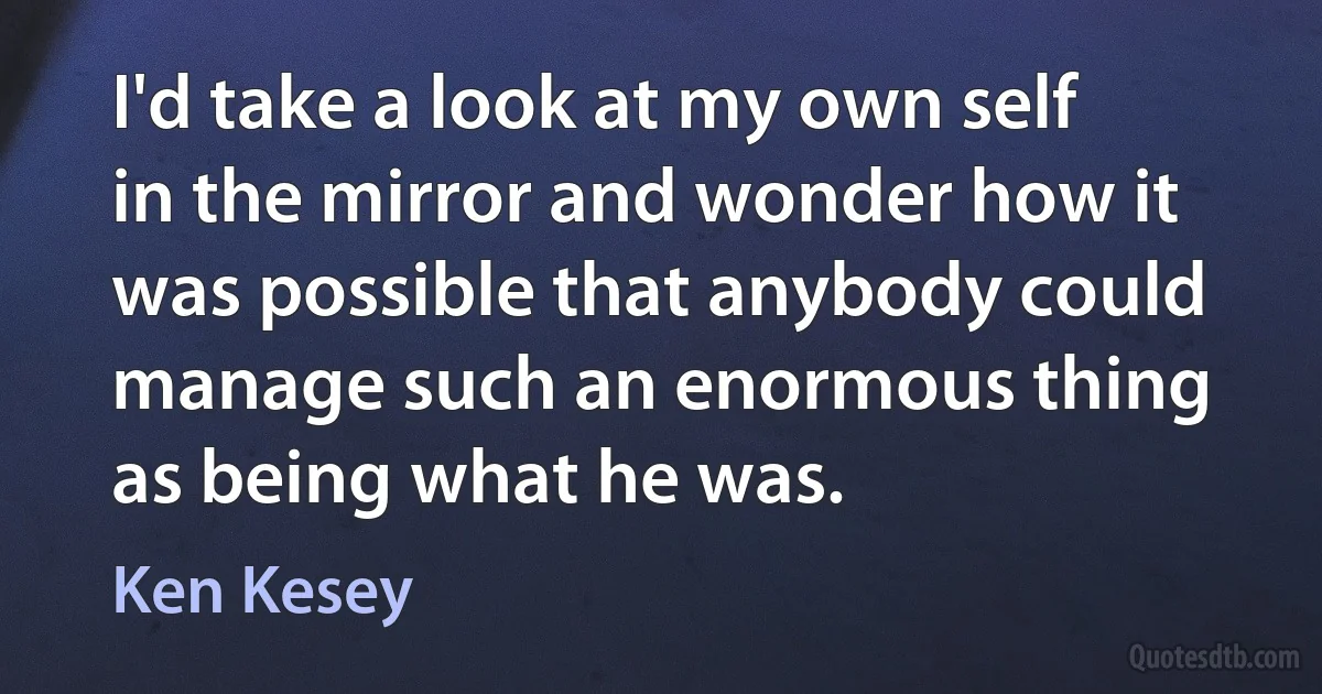 I'd take a look at my own self in the mirror and wonder how it was possible that anybody could manage such an enormous thing as being what he was. (Ken Kesey)