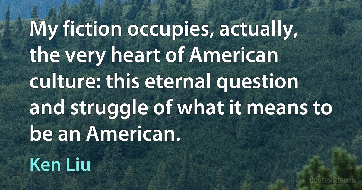 My fiction occupies, actually, the very heart of American culture: this eternal question and struggle of what it means to be an American. (Ken Liu)