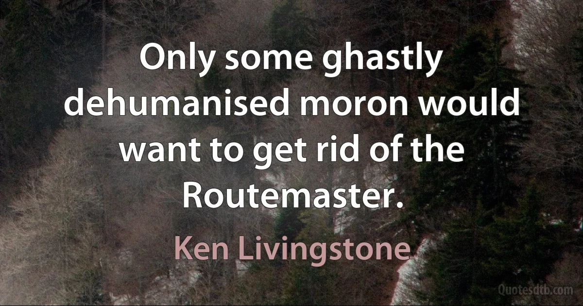 Only some ghastly dehumanised moron would want to get rid of the Routemaster. (Ken Livingstone)