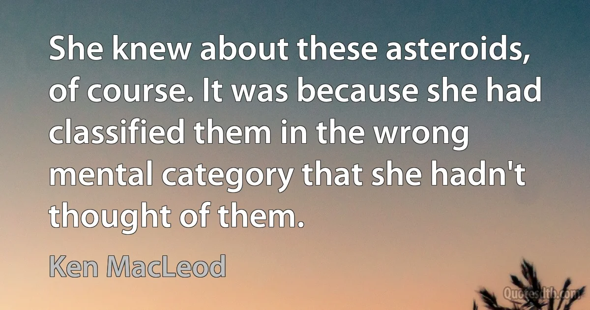 She knew about these asteroids, of course. It was because she had classified them in the wrong mental category that she hadn't thought of them. (Ken MacLeod)