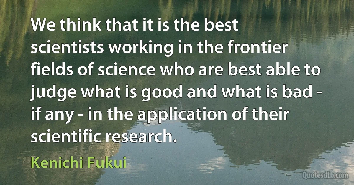 We think that it is the best scientists working in the frontier fields of science who are best able to judge what is good and what is bad - if any - in the application of their scientific research. (Kenichi Fukui)