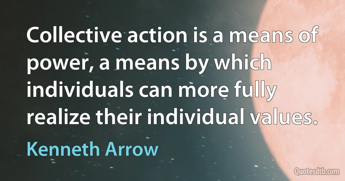 Collective action is a means of power, a means by which individuals can more fully realize their individual values. (Kenneth Arrow)