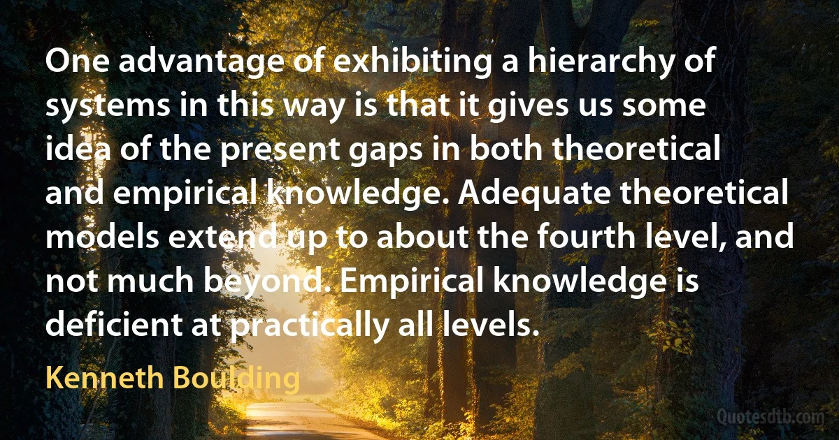 One advantage of exhibiting a hierarchy of systems in this way is that it gives us some idea of the present gaps in both theoretical and empirical knowledge. Adequate theoretical models extend up to about the fourth level, and not much beyond. Empirical knowledge is deficient at practically all levels. (Kenneth Boulding)