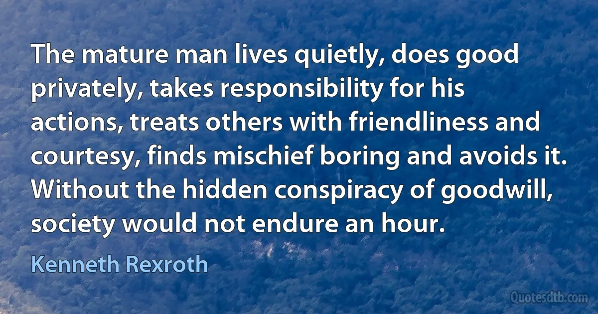 The mature man lives quietly, does good privately, takes responsibility for his actions, treats others with friendliness and courtesy, finds mischief boring and avoids it. Without the hidden conspiracy of goodwill, society would not endure an hour. (Kenneth Rexroth)