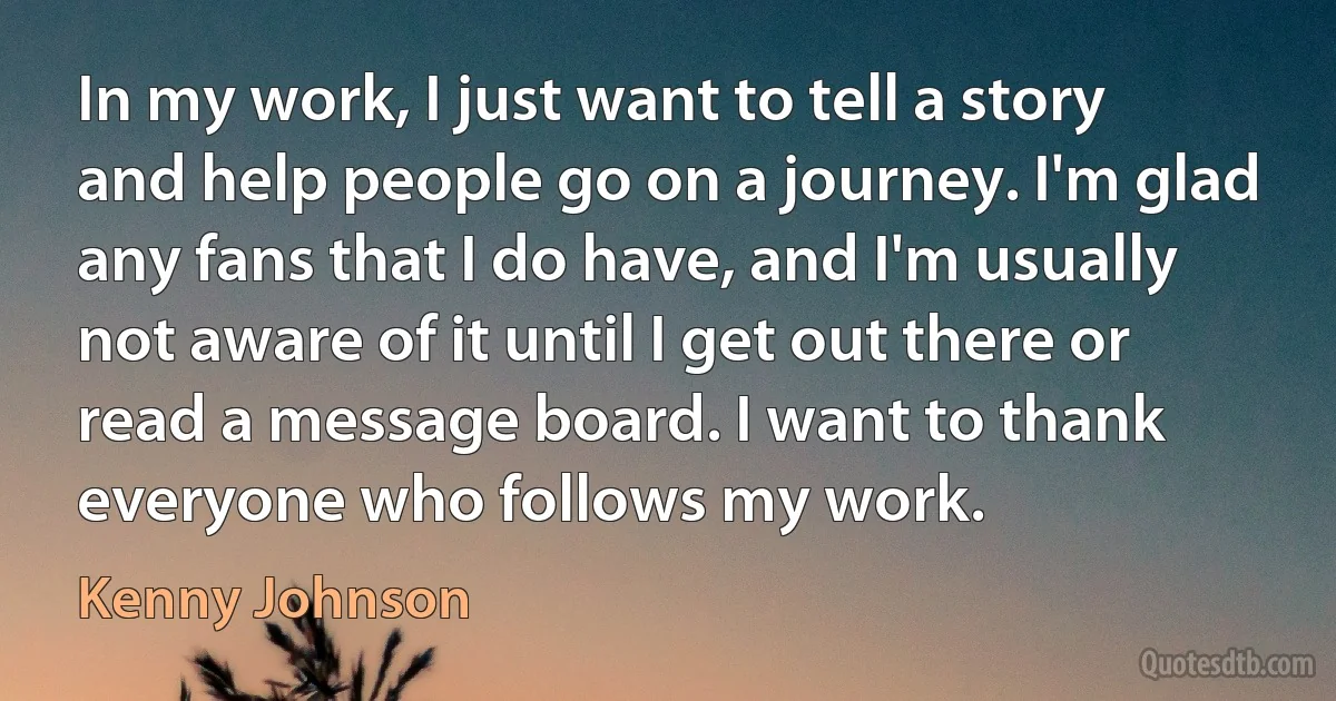 In my work, I just want to tell a story and help people go on a journey. I'm glad any fans that I do have, and I'm usually not aware of it until I get out there or read a message board. I want to thank everyone who follows my work. (Kenny Johnson)