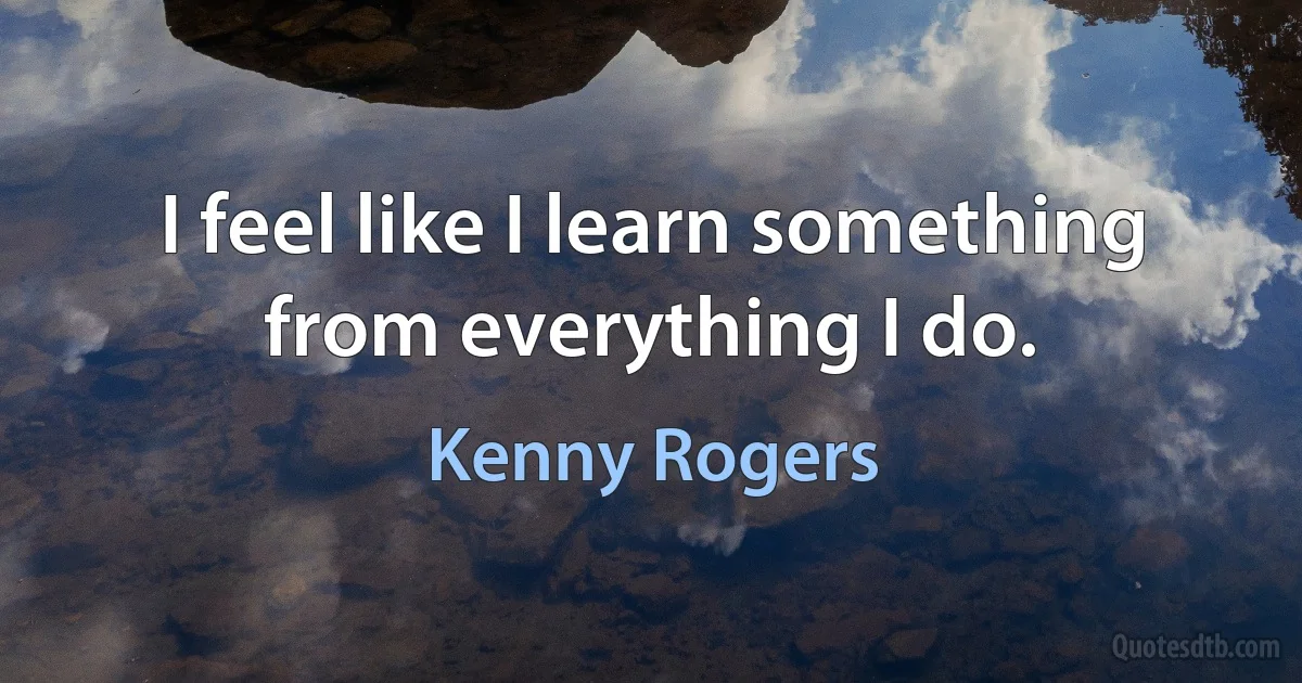 I feel like I learn something from everything I do. (Kenny Rogers)