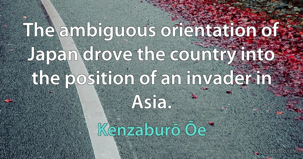 The ambiguous orientation of Japan drove the country into the position of an invader in Asia. (Kenzaburō Ōe)