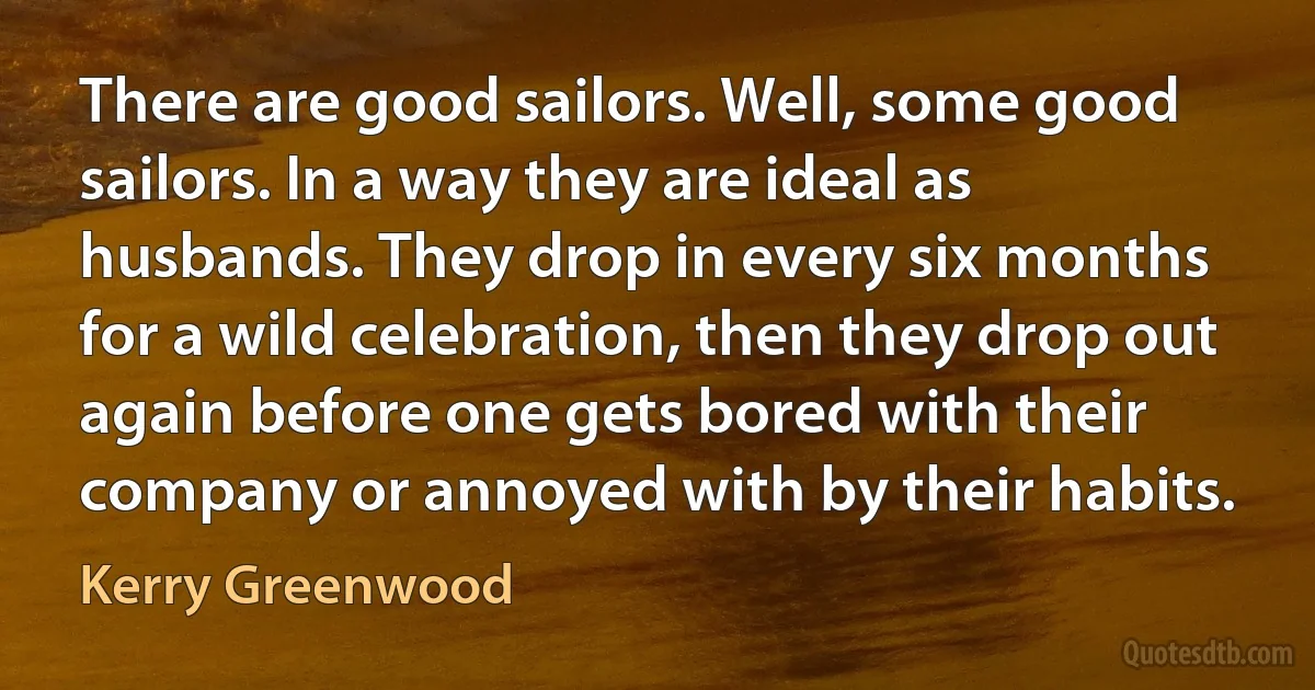 There are good sailors. Well, some good sailors. In a way they are ideal as husbands. They drop in every six months for a wild celebration, then they drop out again before one gets bored with their company or annoyed with by their habits. (Kerry Greenwood)