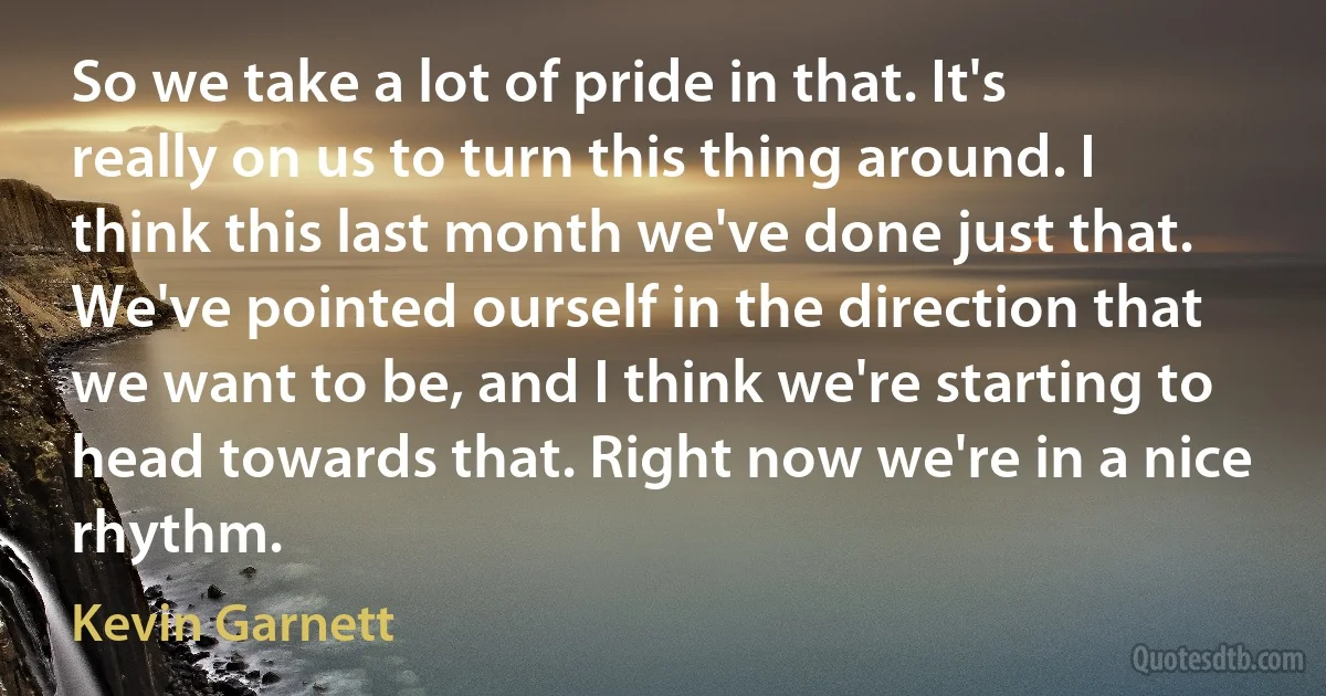 So we take a lot of pride in that. It's really on us to turn this thing around. I think this last month we've done just that. We've pointed ourself in the direction that we want to be, and I think we're starting to head towards that. Right now we're in a nice rhythm. (Kevin Garnett)