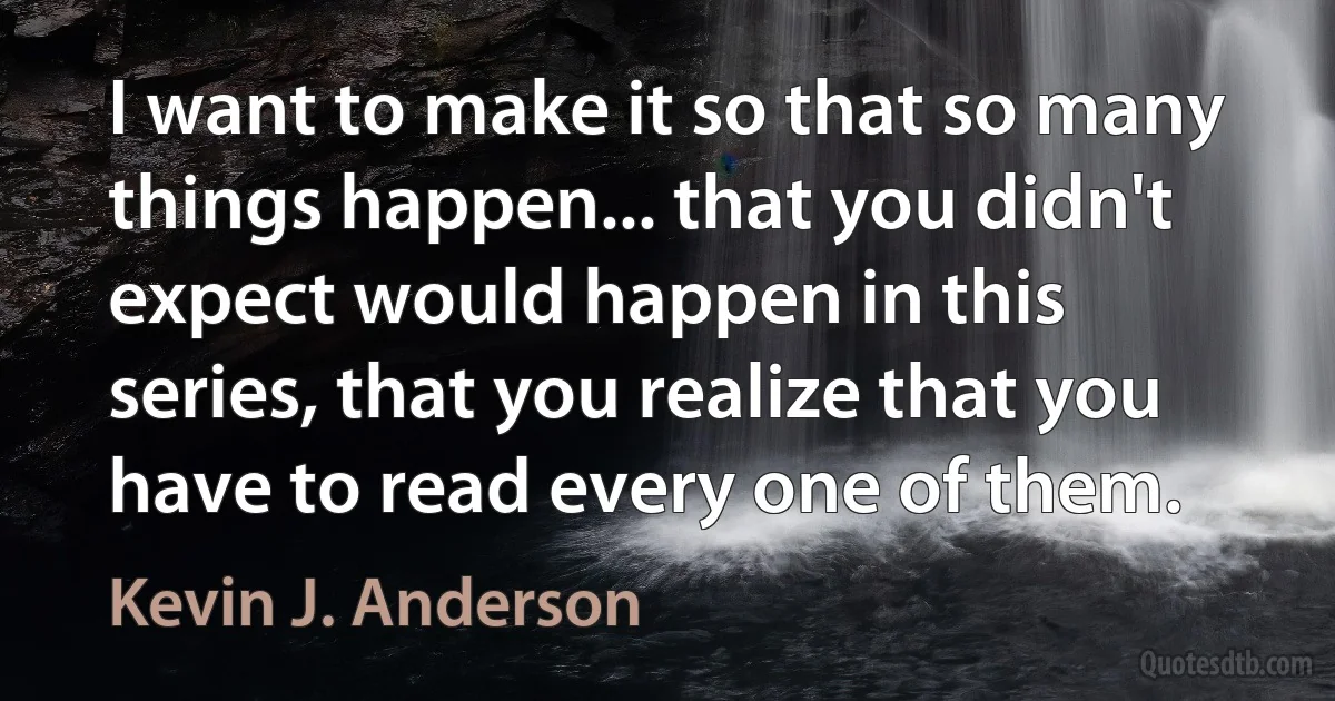 I want to make it so that so many things happen... that you didn't expect would happen in this series, that you realize that you have to read every one of them. (Kevin J. Anderson)