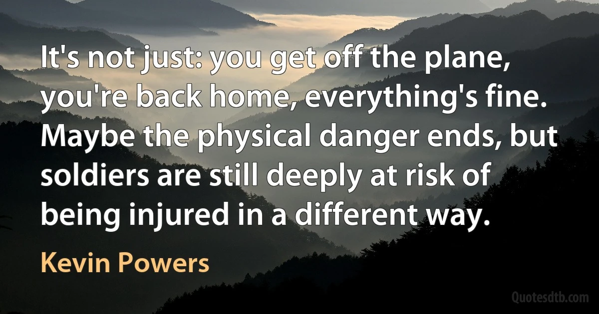 It's not just: you get off the plane, you're back home, everything's fine. Maybe the physical danger ends, but soldiers are still deeply at risk of being injured in a different way. (Kevin Powers)