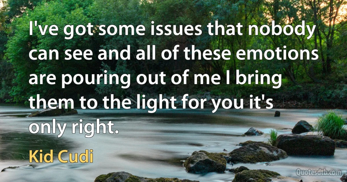 I've got some issues that nobody can see and all of these emotions are pouring out of me I bring them to the light for you it's only right. (Kid Cudi)