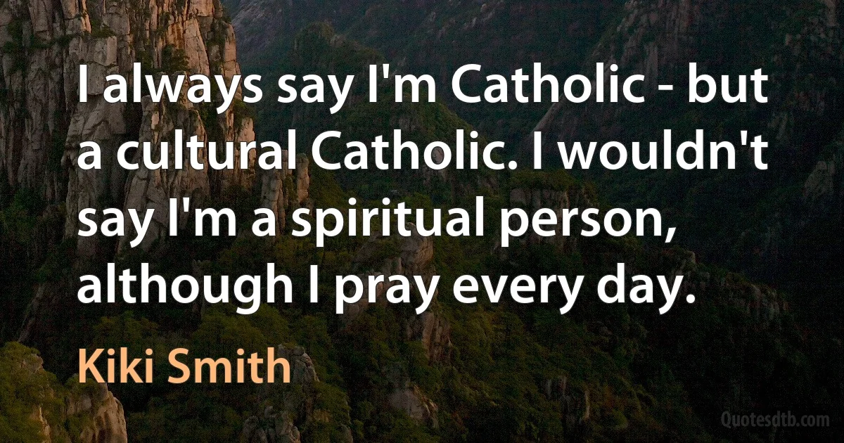 I always say I'm Catholic - but a cultural Catholic. I wouldn't say I'm a spiritual person, although I pray every day. (Kiki Smith)