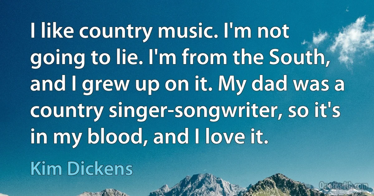 I like country music. I'm not going to lie. I'm from the South, and I grew up on it. My dad was a country singer-songwriter, so it's in my blood, and I love it. (Kim Dickens)