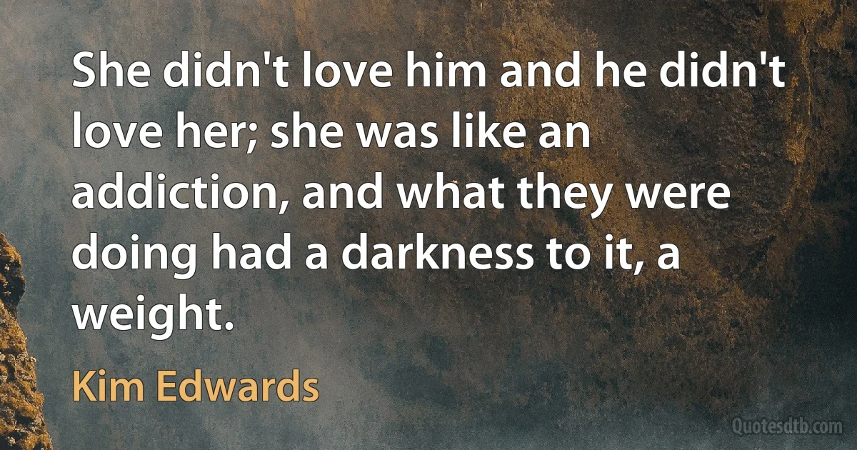 She didn't love him and he didn't love her; she was like an addiction, and what they were doing had a darkness to it, a weight. (Kim Edwards)