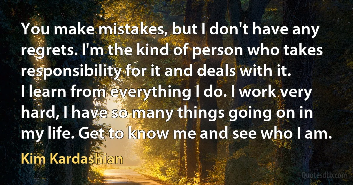 You make mistakes, but I don't have any regrets. I'm the kind of person who takes responsibility for it and deals with it. I learn from everything I do. I work very hard, I have so many things going on in my life. Get to know me and see who I am. (Kim Kardashian)