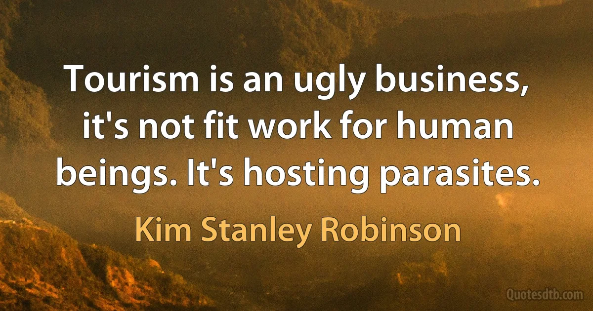 Tourism is an ugly business, it's not fit work for human beings. It's hosting parasites. (Kim Stanley Robinson)