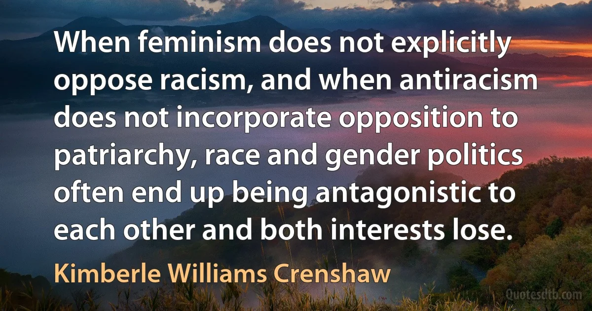 When feminism does not explicitly oppose racism, and when antiracism does not incorporate opposition to patriarchy, race and gender politics often end up being antagonistic to each other and both interests lose. (Kimberle Williams Crenshaw)