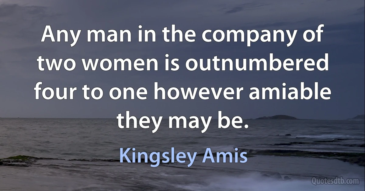 Any man in the company of two women is outnumbered four to one however amiable they may be. (Kingsley Amis)