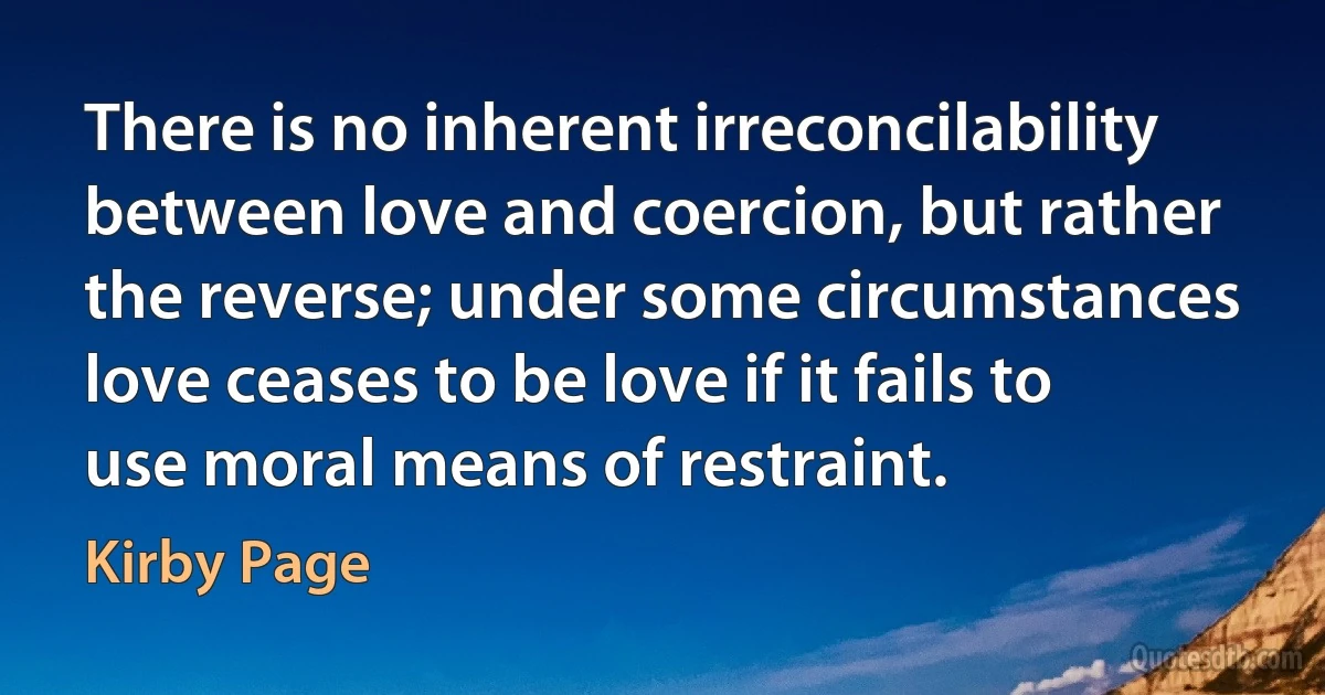 There is no inherent irreconcilability between love and coercion, but rather the reverse; under some circumstances love ceases to be love if it fails to use moral means of restraint. (Kirby Page)