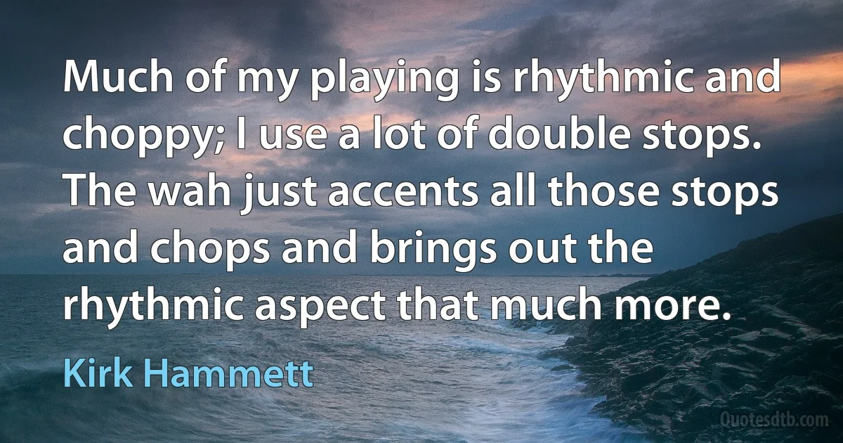 Much of my playing is rhythmic and choppy; I use a lot of double stops. The wah just accents all those stops and chops and brings out the rhythmic aspect that much more. (Kirk Hammett)