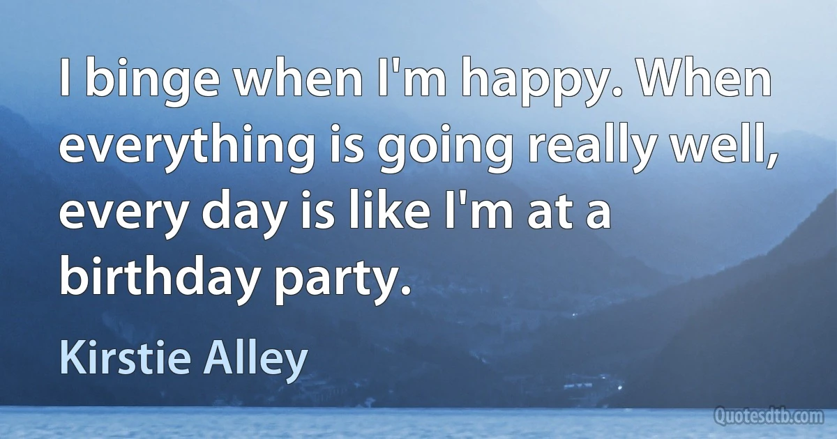 I binge when I'm happy. When everything is going really well, every day is like I'm at a birthday party. (Kirstie Alley)