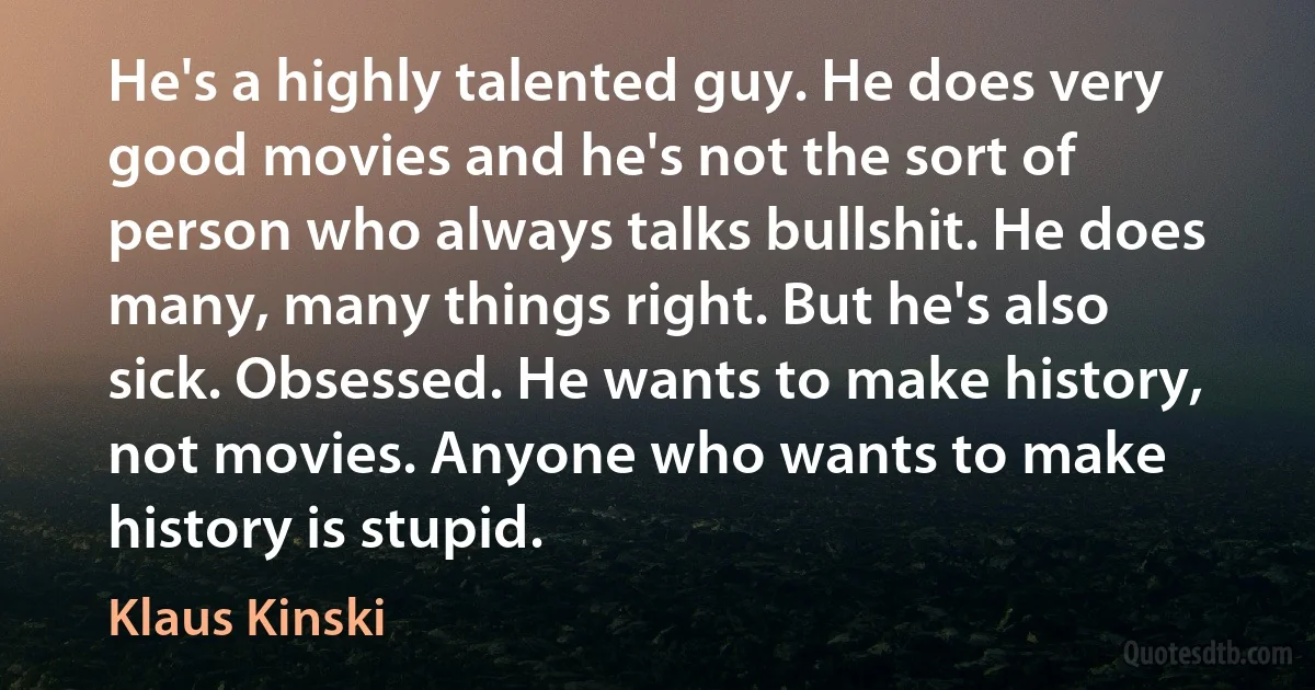 He's a highly talented guy. He does very good movies and he's not the sort of person who always talks bullshit. He does many, many things right. But he's also sick. Obsessed. He wants to make history, not movies. Anyone who wants to make history is stupid. (Klaus Kinski)