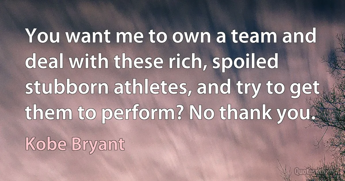 You want me to own a team and deal with these rich, spoiled stubborn athletes, and try to get them to perform? No thank you. (Kobe Bryant)