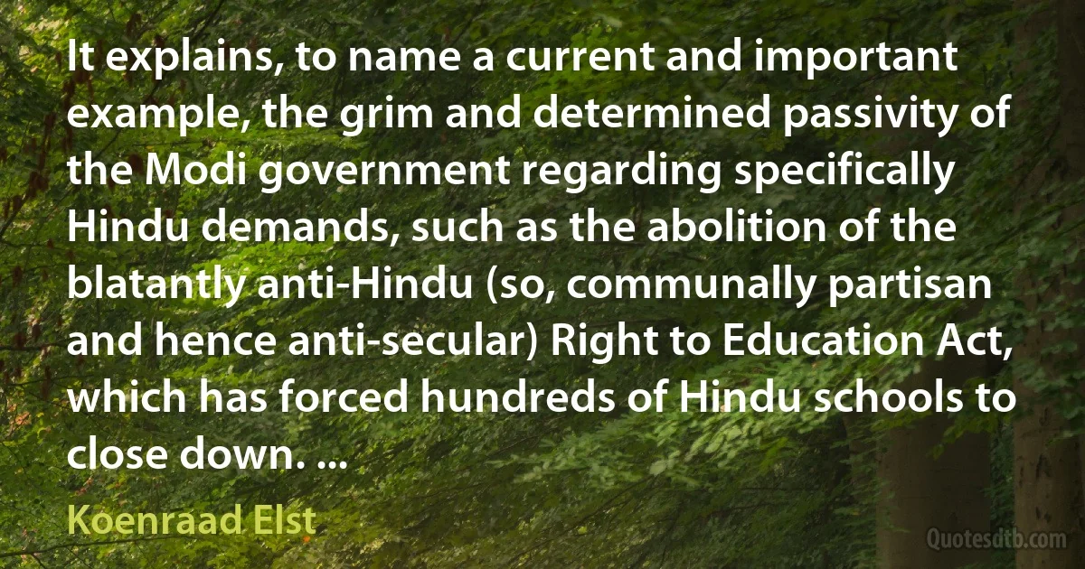 It explains, to name a current and important example, the grim and determined passivity of the Modi government regarding specifically Hindu demands, such as the abolition of the blatantly anti-Hindu (so, communally partisan and hence anti-secular) Right to Education Act, which has forced hundreds of Hindu schools to close down. ... (Koenraad Elst)