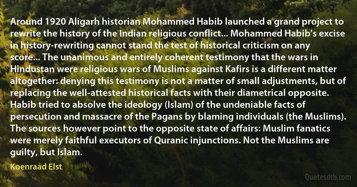 Around 1920 Aligarh historian Mohammed Habib launched a grand project to rewrite the history of the Indian religious conflict... Mohammed Habib's excise in history-rewriting cannot stand the test of historical criticism on any score... The unanimous and entirely coherent testimony that the wars in Hindustan were religious wars of Muslims against Kafirs is a different matter altogether: denying this testimony is not a matter of small adjustments, but of replacing the well-attested historical facts with their diametrical opposite. Habib tried to absolve the ideology (Islam) of the undeniable facts of persecution and massacre of the Pagans by blaming individuals (the Muslims). The sources however point to the opposite state of affairs: Muslim fanatics were merely faithful executors of Quranic injunctions. Not the Muslims are guilty, but Islam. (Koenraad Elst)