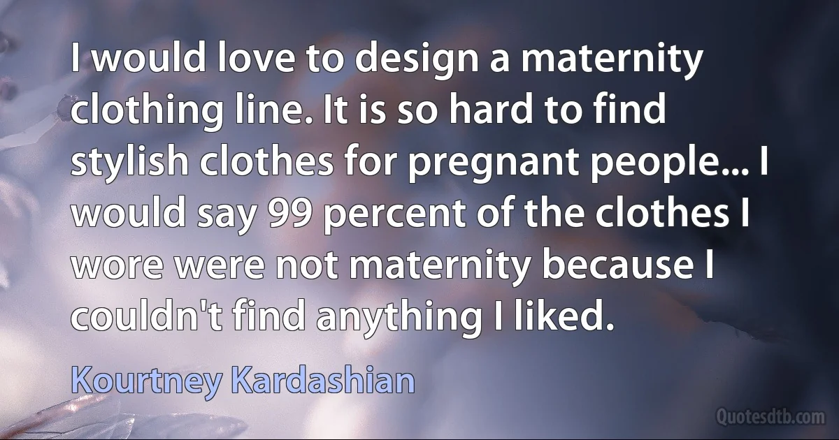 I would love to design a maternity clothing line. It is so hard to find stylish clothes for pregnant people... I would say 99 percent of the clothes I wore were not maternity because I couldn't find anything I liked. (Kourtney Kardashian)