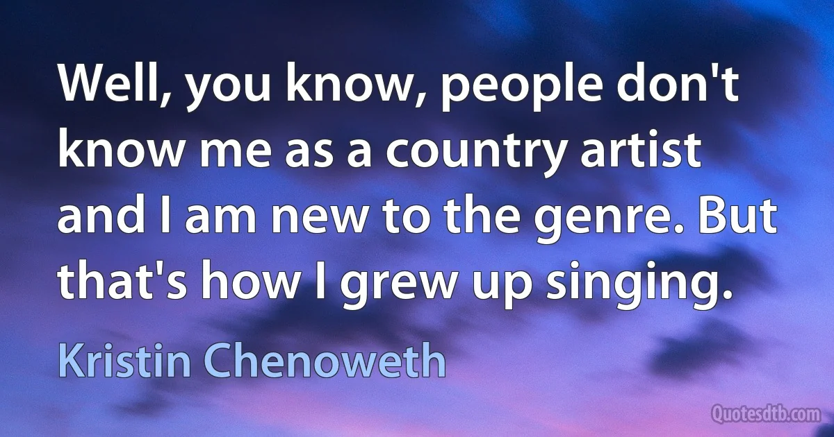 Well, you know, people don't know me as a country artist and I am new to the genre. But that's how I grew up singing. (Kristin Chenoweth)