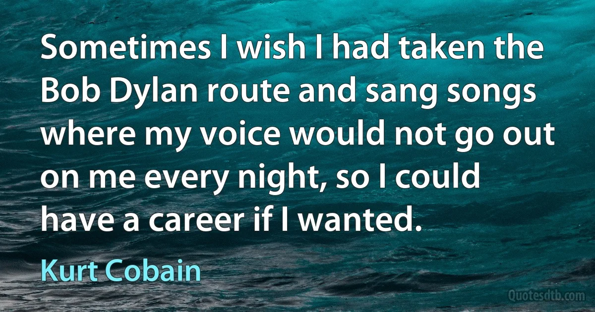 Sometimes I wish I had taken the Bob Dylan route and sang songs where my voice would not go out on me every night, so I could have a career if I wanted. (Kurt Cobain)