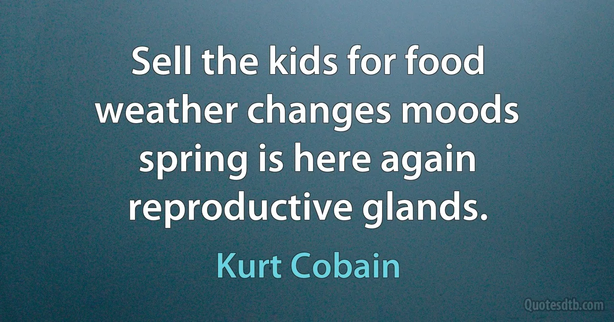 Sell the kids for food
weather changes moods
spring is here again
reproductive glands. (Kurt Cobain)