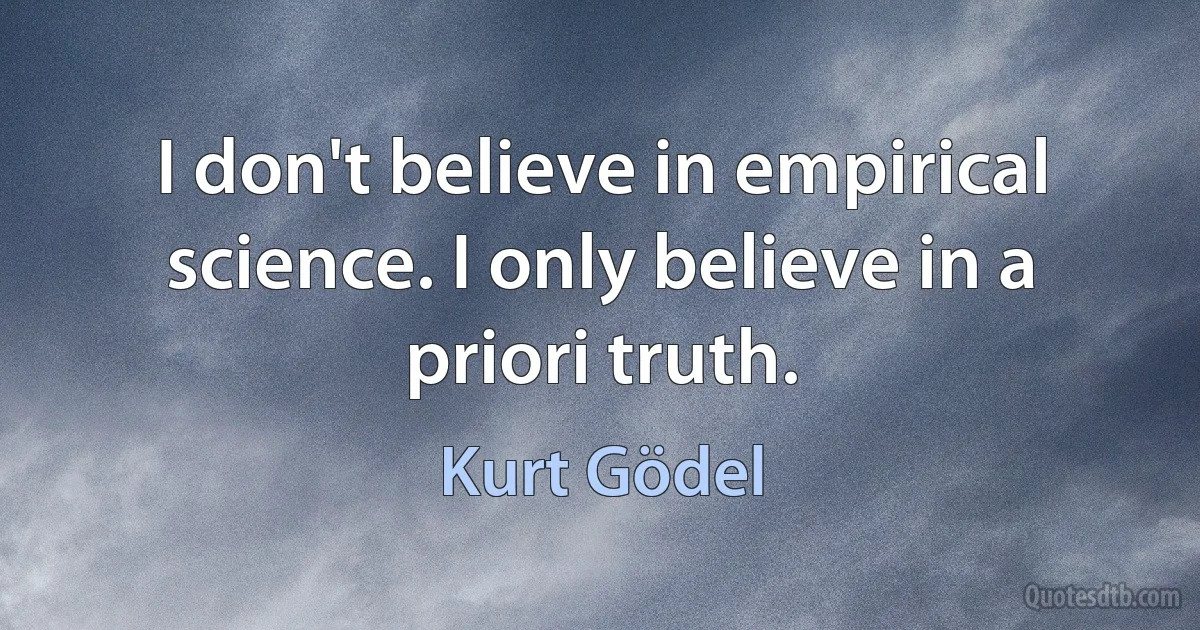 I don't believe in empirical science. I only believe in a priori truth. (Kurt Gödel)