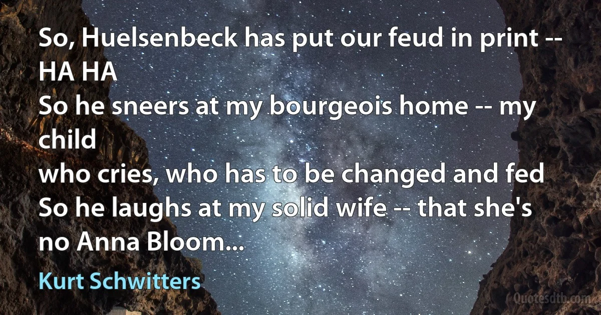 So, Huelsenbeck has put our feud in print -- HA HA
So he sneers at my bourgeois home -- my child
who cries, who has to be changed and fed
So he laughs at my solid wife -- that she's no Anna Bloom... (Kurt Schwitters)