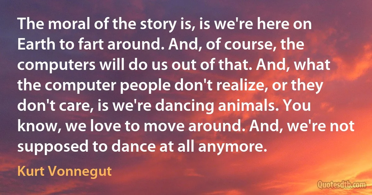 The moral of the story is, is we're here on Earth to fart around. And, of course, the computers will do us out of that. And, what the computer people don't realize, or they don't care, is we're dancing animals. You know, we love to move around. And, we're not supposed to dance at all anymore. (Kurt Vonnegut)