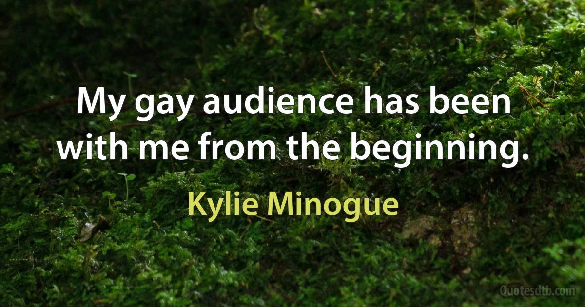 My gay audience has been with me from the beginning. (Kylie Minogue)