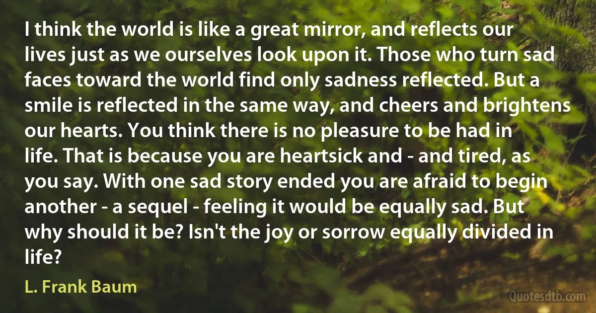 I think the world is like a great mirror, and reflects our lives just as we ourselves look upon it. Those who turn sad faces toward the world find only sadness reflected. But a smile is reflected in the same way, and cheers and brightens our hearts. You think there is no pleasure to be had in life. That is because you are heartsick and - and tired, as you say. With one sad story ended you are afraid to begin another - a sequel - feeling it would be equally sad. But why should it be? Isn't the joy or sorrow equally divided in life? (L. Frank Baum)