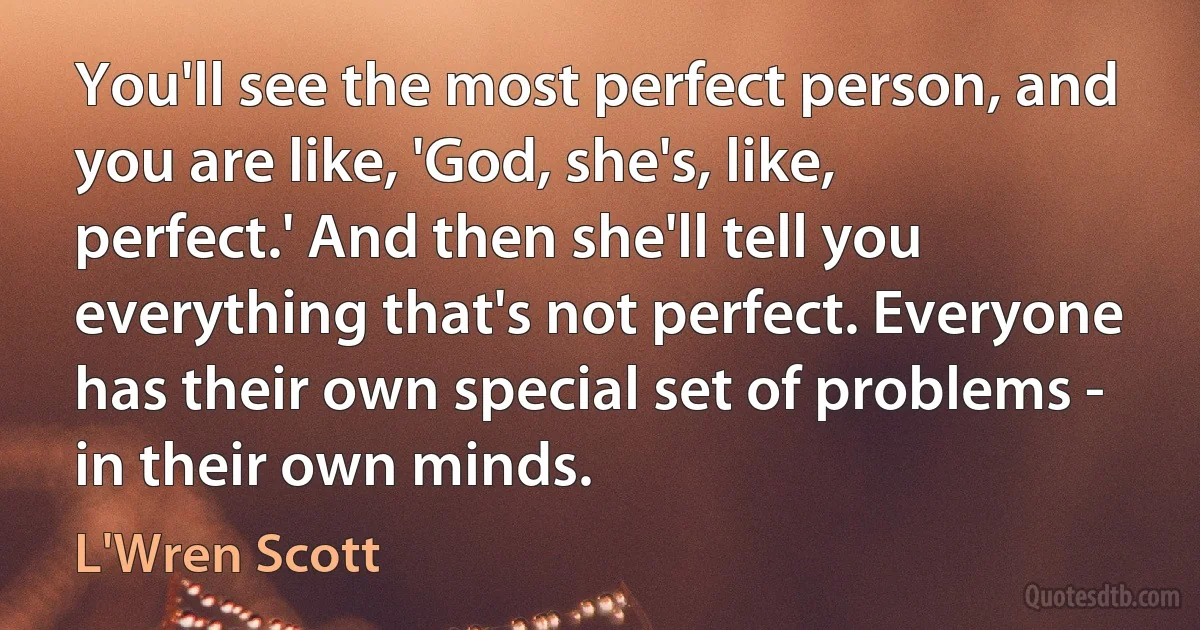 You'll see the most perfect person, and you are like, 'God, she's, like, perfect.' And then she'll tell you everything that's not perfect. Everyone has their own special set of problems - in their own minds. (L'Wren Scott)