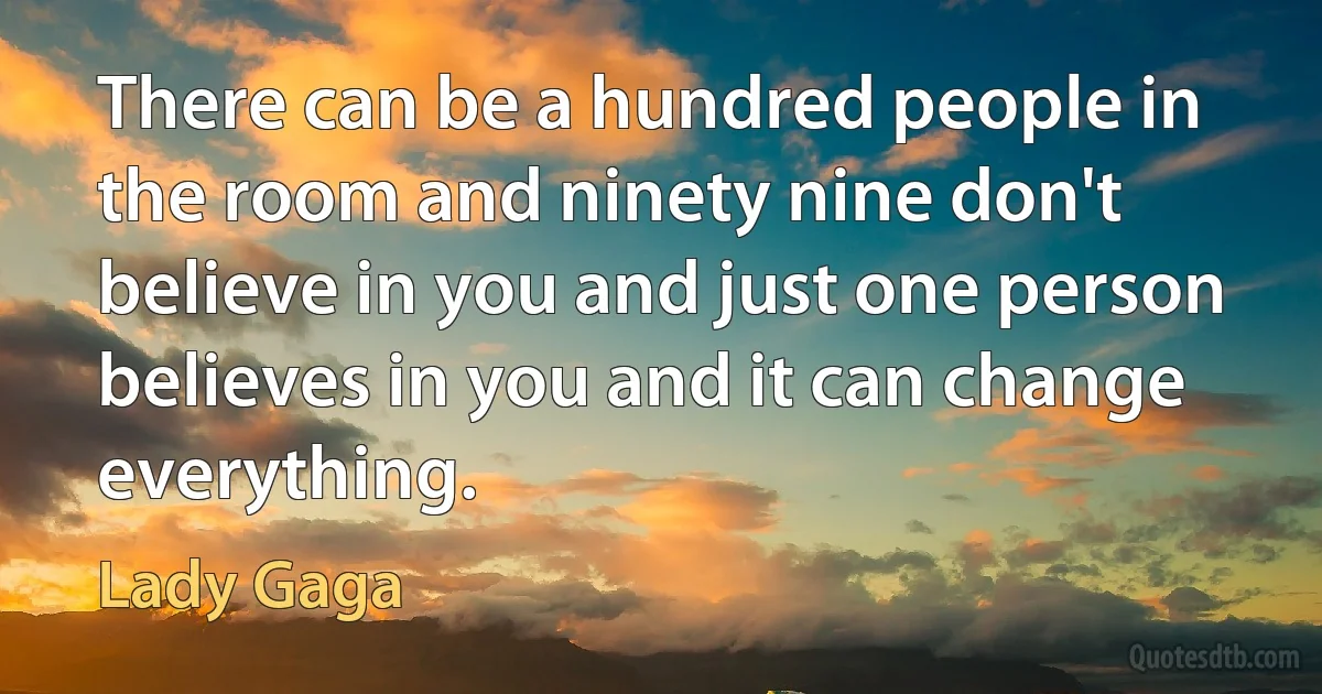 There can be a hundred people in the room and ninety nine don't believe in you and just one person believes in you and it can change everything. (Lady Gaga)