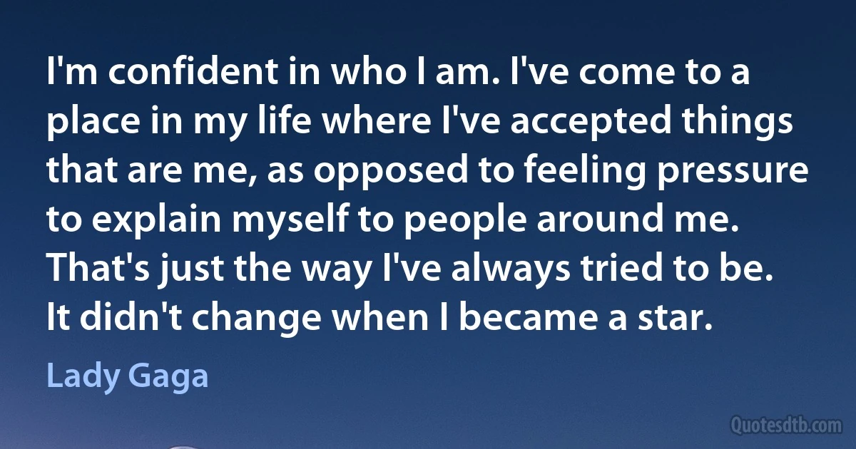 I'm confident in who I am. I've come to a place in my life where I've accepted things that are me, as opposed to feeling pressure to explain myself to people around me. That's just the way I've always tried to be. It didn't change when I became a star. (Lady Gaga)