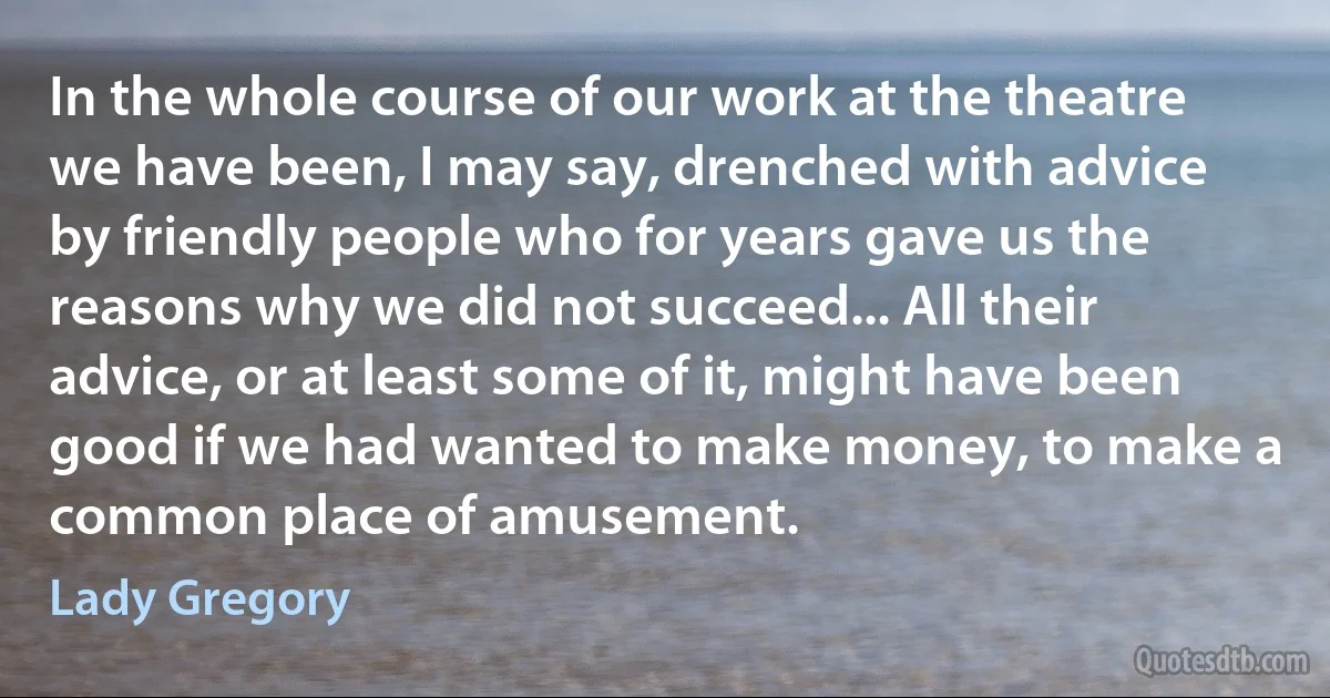 In the whole course of our work at the theatre we have been, I may say, drenched with advice by friendly people who for years gave us the reasons why we did not succeed... All their advice, or at least some of it, might have been good if we had wanted to make money, to make a common place of amusement. (Lady Gregory)