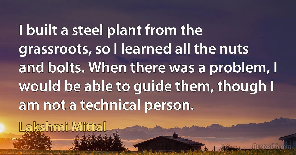 I built a steel plant from the grassroots, so I learned all the nuts and bolts. When there was a problem, I would be able to guide them, though I am not a technical person. (Lakshmi Mittal)