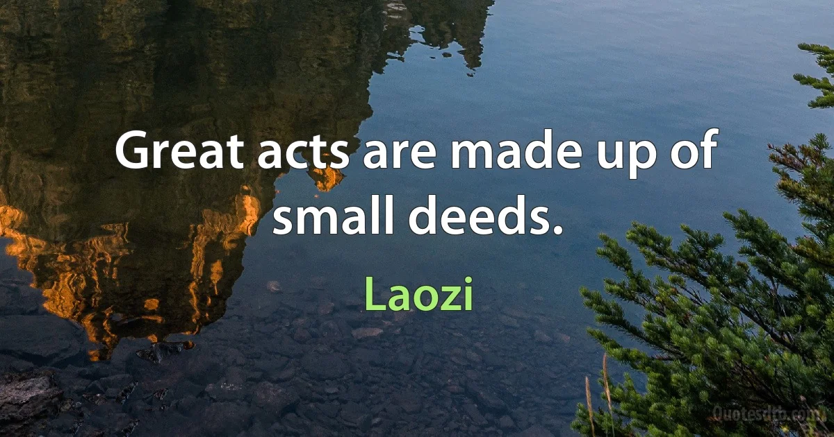 Great acts are made up of small deeds. (Laozi)