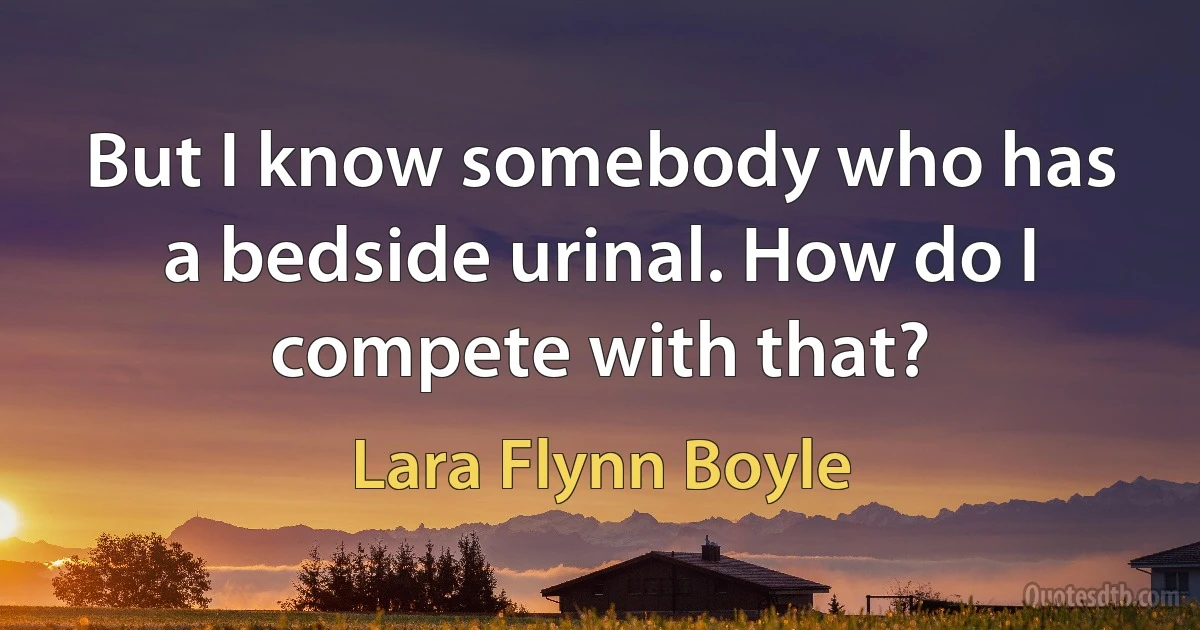 But I know somebody who has a bedside urinal. How do I compete with that? (Lara Flynn Boyle)