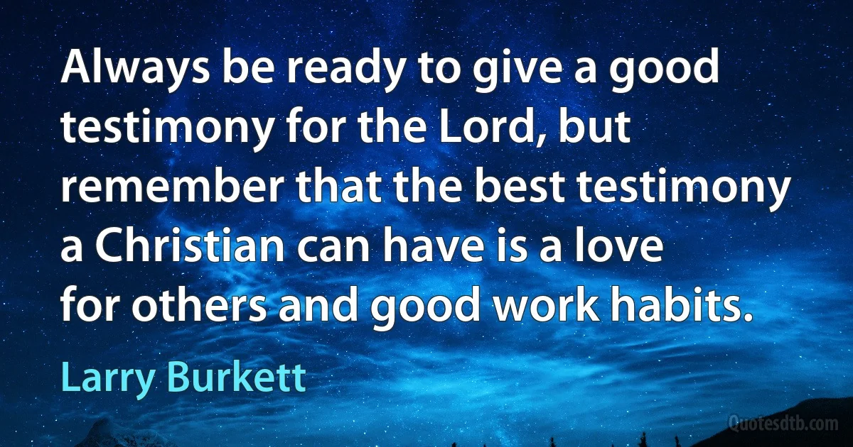 Always be ready to give a good testimony for the Lord, but remember that the best testimony a Christian can have is a love for others and good work habits. (Larry Burkett)