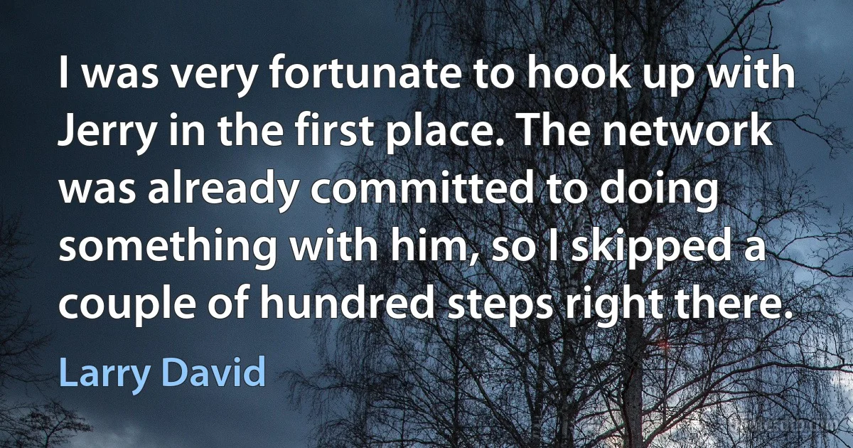 I was very fortunate to hook up with Jerry in the first place. The network was already committed to doing something with him, so I skipped a couple of hundred steps right there. (Larry David)