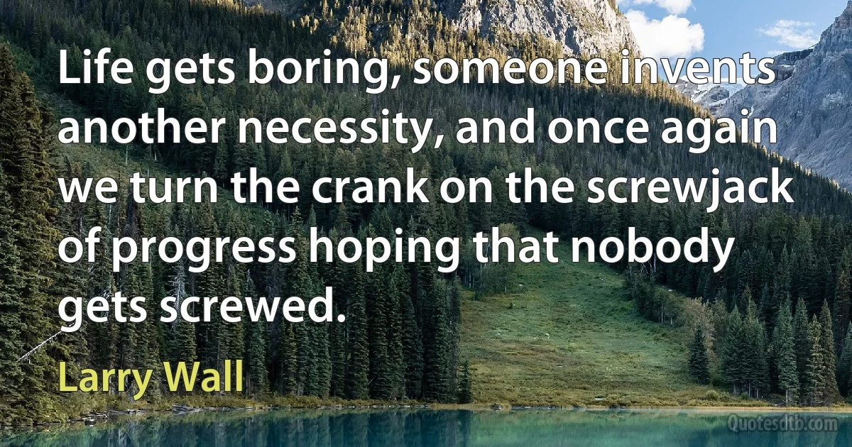 Life gets boring, someone invents another necessity, and once again we turn the crank on the screwjack of progress hoping that nobody gets screwed. (Larry Wall)